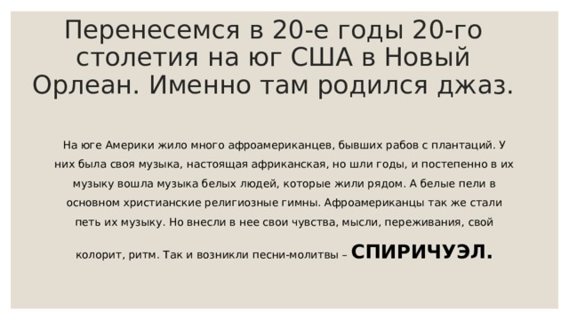 Перенесемся в 20-е годы 20-го столетия на юг США в Новый Орлеан. Именно там родился джаз.   На юге Америки жило много афроамериканцев, бывших рабов с плантаций. У них была своя музыка, настоящая африканская, но шли годы, и постепенно в их музыку вошла музыка белых людей, которые жили рядом. А белые пели в основном христианские религиозные гимны. Афроамериканцы так же стали петь их музыку. Но внесли в нее свои чувства, мысли, переживания, свой колорит, ритм. Так и возникли песни-молитвы – СПИРИЧУЭЛ.  