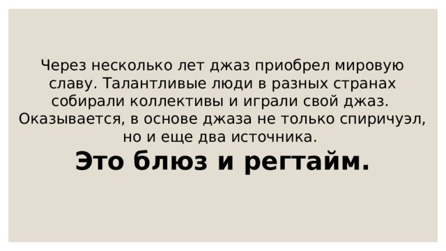 Через несколько лет джаз приобрел мировую славу. Талантливые люди в разных странах собирали коллективы и играли свой джаз. Оказывается, в основе джаза не только спиричуэл, но и еще два источника. Это блюз и регтайм. 