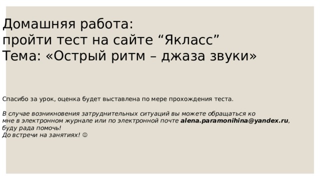 Домашняя работа :  пройти тест на сайте “ Якласс ” Тема : «Острый ритм – джаза звуки» Спасибо за урок, оценка будет выставлена по мере прохождения теста.   В случае возникновения затруднительных ситуаций вы можете обращаться ко мне в электронном журнале или по электронной почте alena . paramonihina @ yandex . ru , буду рада помочь! До встречи на занятиях!   