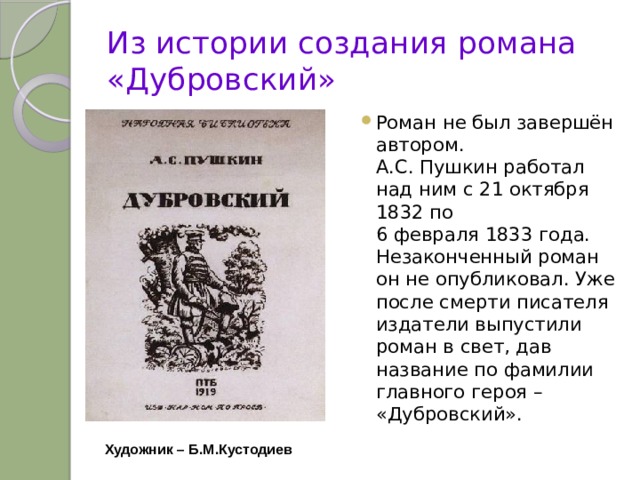 Из истории создания романа «Дубровский» Роман не был завершён автором.  А.С. Пушкин работал над ним с 21 октября 1832 по  6 февраля 1833 года. Незаконченный роман он не опубликовал. Уже после смерти писателя издатели выпустили роман в свет, дав название по фамилии главного героя – «Дубровский». Художник – Б.М.Кустодиев 