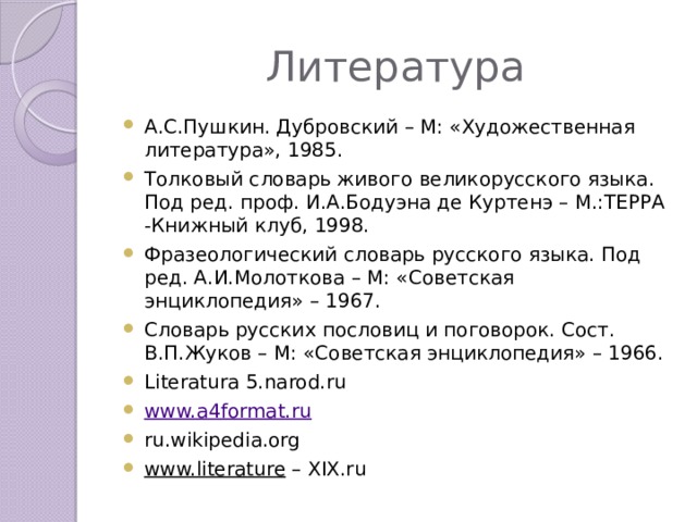 Литература А.С.Пушкин. Дубровский – М: «Художественная литература», 1985. Толковый словарь живого великорусского языка. Под ред. проф. И.А.Бодуэна де Куртенэ – М.:ТЕРРА -Книжный клуб, 1998. Фразеологический словарь русского языка. Под ред. А.И.Молоткова – М: «Советская энциклопедия» – 1967. Словарь русских пословиц и поговорок. Сост. В.П.Жуков – М: «Советская энциклопедия» – 1966. Literatura 5.narod.ru www.a4format.ru ru.wikipedia.org www.literature – XIX.ru 