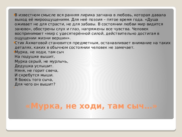 В известном смысле вся ранняя лирика загнана в любовь, которая давала выход её мироощущениям. Для неё поэзия – пятое время года. «Душа оживает не для страсти, не для забавы. В состоянии любви мир видится заново», обострены слух и глаз, напряжены все чувства. Человек воспринимает «мир с удесятерённой силой, действительно достигая в ощущении жизни вершин». Стих Ахматовой становится предметным, останавливает внимание на таких деталях, каких в обычном состоянии человек не замечает. Мурка, не ходи, там сыч  На подушке вышит,  Мурка серый, не мурлычь,  Дедушка услышит.  Няня, не горит свеча,  И скребутся мыши.  Я боюсь того сыча,  Для чего он вышит? «Мурка, не ходи, там сыч…»   