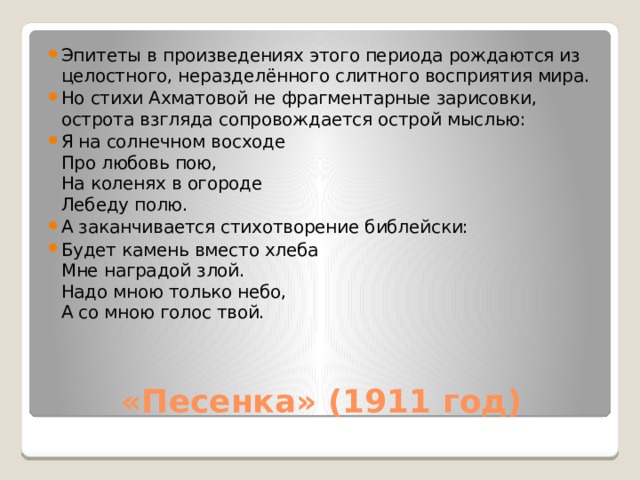 Эпитеты в произведениях этого периода рождаются из целостного, неразделённого слитного восприятия мира. Но стихи Ахматовой не фрагментарные зарисовки, острота взгляда сопровождается острой мыслью: Я на солнечном восходе  Про любовь пою,  На коленях в огороде  Лебеду полю. А заканчивается стихотворение библейски: Будет камень вместо хлеба  Мне наградой злой.  Надо мною только небо,  А со мною голос твой. «Песенка» (1911 год) 