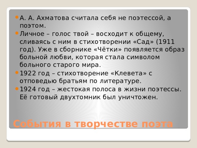 А. А. Ахматова считала себя не поэтессой, а поэтом. Личное – голос твой – восходит к общему, сливаясь с ним в стихотворении «Сад» (1911 год). Уже в сборнике «Чётки» появляется образ больной любви, которая стала символом больного старого мира. 1922 год – стихотворение «Клевета» с отповедью братьям по литературе. 1924 год – жестокая полоса в жизни поэтессы. Её готовый двухтомник был уничтожен. События в творчестве поэта 