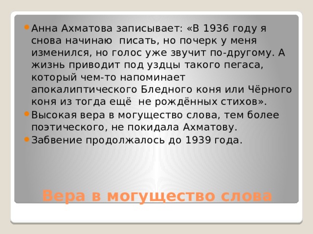 Анна Ахматова записывает: «В 1936 году я снова начинаю писать, но почерк у меня изменился, но голос уже звучит по-другому. А жизнь приводит под уздцы такого пегаса, который чем-то напоминает апокалиптического Бледного коня или Чёрного коня из тогда ещё не рождённых стихов». Высокая вера в могущество слова, тем более поэтического, не покидала Ахматову. Забвение продолжалось до 1939 года. Вера в могущество слова 