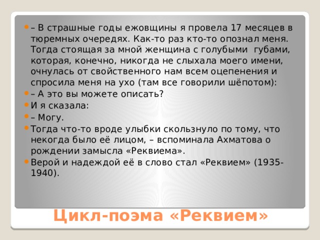 – В страшные годы ежовщины я провела 17 месяцев в тюремных очередях. Как-то раз кто-то опознал меня. Тогда стоящая за мной женщина с голубыми губами, которая, конечно, никогда не слыхала моего имени, очнулась от свойственного нам всем оцепенения и спросила меня на ухо (там все говорили шёпотом): – А это вы можете описать? И я сказала:  – Могу. Тогда что-то вроде улыбки скользнуло по тому, что некогда было её лицом, – вспоминала Ахматова о рождении замысла «Реквиема». Верой и надеждой её в слово стал «Реквием» (1935-1940). Цикл-поэма «Реквием» 