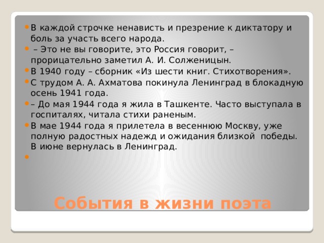 В каждой строчке ненависть и презрение к диктатору и боль за участь всего народа. – Это не вы говорите, это Россия говорит, – прорицательно заметил А. И. Солженицын. В 1940 году – сборник «Из шести книг. Стихотворения». С трудом А. А. Ахматова покинула Ленинград в блокадную осень 1941 года. – До мая 1944 года я жила в Ташкенте. Часто выступала в госпиталях, читала стихи раненым. В мае 1944 года я прилетела в весеннюю Москву, уже полную радостных надежд и ожидания близкой победы. В июне вернулась в Ленинград. События в жизни поэта 