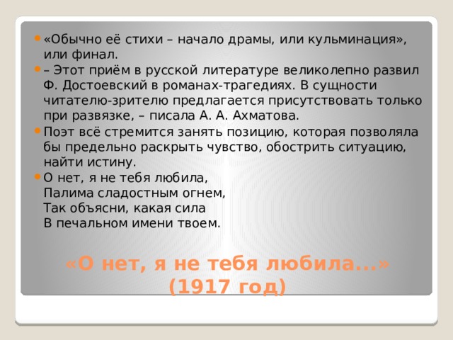 «Обычно её стихи – начало драмы, или кульминация», или финал. – Этот приём в русской литературе великолепно развил Ф. Достоевский в романах-трагедиях. В сущности читателю-зрителю предлагается присутствовать только при развязке, – писала А. А. Ахматова. Поэт всё стремится занять позицию, которая позволяла бы предельно раскрыть чувство, обострить ситуацию, найти истину. О нет, я не тебя любила,  Палима сладостным огнем,  Так объясни, какая сила  В печальном имени твоем. «О нет, я не тебя любила...» (1917 год)   