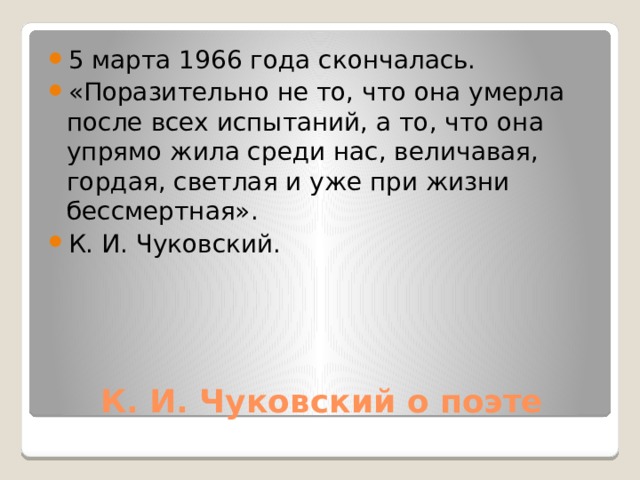 5 марта 1966 года скончалась. «Поразительно не то, что она умерла после всех испытаний, а то, что она упрямо жила среди нас, величавая, гордая, светлая и уже при жизни бессмертная». К. И. Чуковский. К. И. Чуковский о поэте 