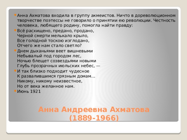 Анна Ахматова входила в группу акмеистов. Ничто в дореволюционном творчестве поэтессы не говорило о принятии ею революции. Честность человека, любящего родину, помогла найти правду: Всё расхищено, предано, продано,  Черной смерти мелькало крыло,  Все голодной тоскою изглодано,  Отчего же нам стало светло? Днем дыханьями веет вишневыми  Небывалый под городом лес,  Ночью блещет созвездьями новыми  Глубь прозрачных июльских небес, — И так близко подходит чудесное  К развалившимся грязным домам…  Никому, никому неизвестное,  Но от века желанное нам. Июнь 1921 Анна Андреевна Ахматова  (1889-1966)   