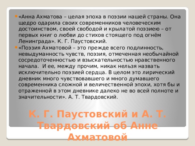 «Анна Ахматова – целая эпоха в поэзии нашей страны. Она щедро одарила своих современников человеческим достоинством, своей свободой и крылатой поэзиею – от первых книг о любви до стихов стоящего под огнём Ленинграда». К. Г. Паустовский. «Поэзия Ахматовой – это прежде всего подлинность, невыдуманность чувств, поэзия, отмеченная необычайной сосредоточенностью и взыскательностью нравственного начала. И ее, между прочим, никак нельзя назвать исключительно поэзией сердца. В целом это лирический дневник много чувствовавшего и много думавшего современника сложной и величественной эпохи, хотя бы и отраженной в этом дневнике далеко не во всей полноте и значительности». А. Т. Твардовский.  К. Г. Паустовский и А. Т. Твардовский об Анне Ахматовой 