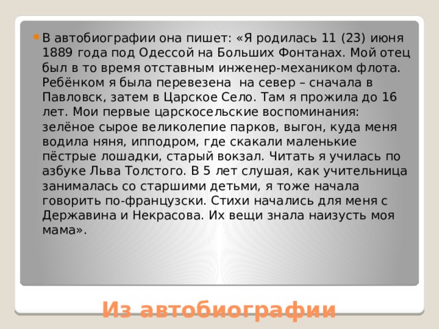 В автобиографии она пишет: «Я родилась 11 (23) июня 1889 года под Одессой на Больших Фонтанах. Мой отец был в то время отставным инженер-механиком флота. Ребёнком я была перевезена на север – сначала в Павловск, затем в Царское Село. Там я прожила до 16 лет. Мои первые царскосельские воспоминания: зелёное сырое великолепие парков, выгон, куда меня водила няня, ипподром, где скакали маленькие пёстрые лошадки, старый вокзал. Читать я училась по азбуке Льва Толстого. В 5 лет слушая, как учительница занималась со старшими детьми, я тоже начала говорить по-французски. Стихи начались для меня с Державина и Некрасова. Их вещи знала наизусть моя мама». Из автобиографии 