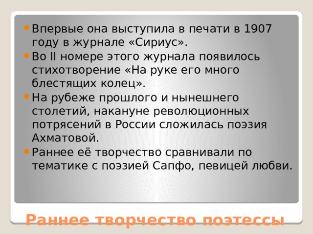 Впервые она выступила в печати в 1907 году в журнале «Сириус». Во II номере этого журнала появилось стихотворение «На руке его много блестящих колец». На рубеже прошлого и нынешнего столетий, накануне революционных потрясений в России сложилась поэзия Ахматовой. Раннее её творчество сравнивали по тематике с поэзией Сапфо, певицей любви. Раннее творчество поэтессы 