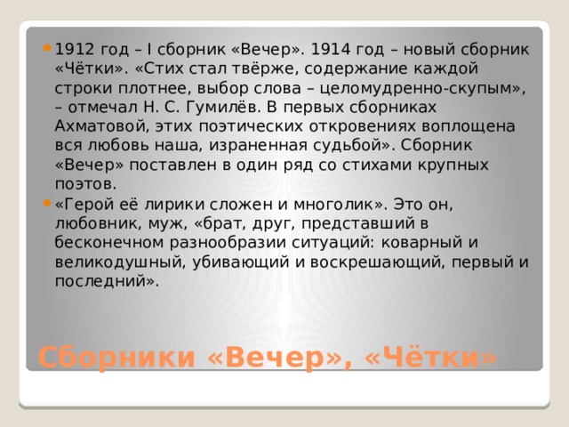 1912 год – I сборник «Вечер». 1914 год – новый сборник «Чётки». «Стих стал твёрже, содержание каждой строки плотнее, выбор слова – целомудренно-скупым», – отмечал Н. С. Гумилёв. В первых сборниках Ахматовой, этих поэтических откровениях воплощена вся любовь наша, израненная судьбой». Сборник «Вечер» поставлен в один ряд со стихами крупных поэтов. «Герой её лирики сложен и многолик». Это он, любовник, муж, «брат, друг, представший в бесконечном разнообразии ситуаций: коварный и великодушный, убивающий и воскрешающий, первый и последний». Сборники «Вечер», «Чётки» 