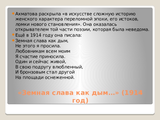 Ахматова раскрыла «в искусстве сложную историю женского характера переломной эпохи, его истоков, ломки нового становления». Она оказалась открывателем той части поэзии, которая была неведома. Ещё в 1914 году она писала: Земная слава как дым,  Не этого я просила.  Любовникам всем моим  Я счастие приносила.  Один и сейчас живой,  В свою подругу влюбленный,  И бронзовым стал другой  На площади оснеженной. «Земная слава как дым…» (1914 год)   