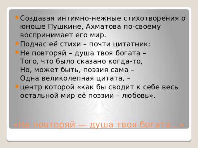 Создавая интимно-нежные стихотворения о юноше Пушкине, Ахматова по-своему воспринимает его мир. Подчас её стихи – почти цитатник: Не повторяй – душа твоя богата –  Того, что было сказано когда-то,  Но, может быть, поэзия сама –  Одна великолепная цитата, – центр которой «как бы сводит к себе весь остальной мир её поэзии – любовь». «Не повторяй — душа твоя богата…» 