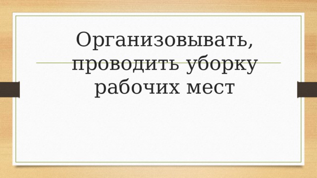 Организовывать, проводить уборку рабочих мест 