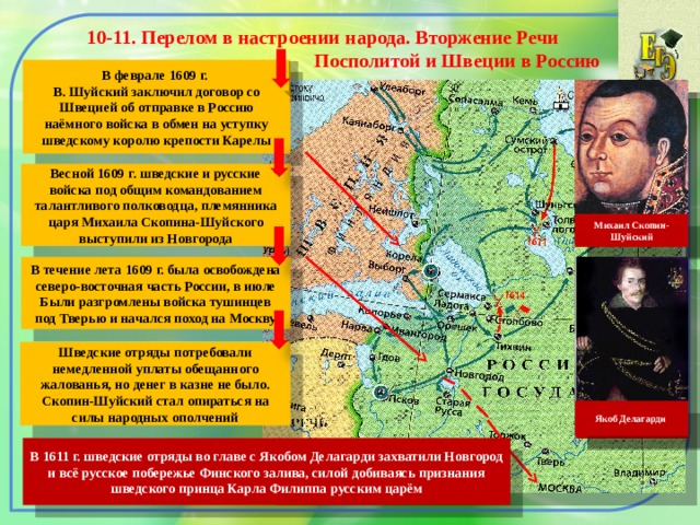 10-11. Перелом в настроении народа. Вторжение Речи  Посполитой и Швеции в Россию  В феврале 1609 г. В. Шуйский заключил договор со Швецией об отправке в Россию наёмного войска в обмен на уступку шведскому королю крепости Карелы Весной 1609 г. шведские и русские войска под общим командованием талантливого полководца, племянника царя Михаила Скопина-Шуйского выступили из Новгорода Михаил Скопин-Шуйский В течение лета 1609 г. была освобождена северо-восточная часть России, в июле Были разгромлены войска тушинцев под Тверью и начался поход на Москву Шведские отряды потребовали немедленной уплаты обещанного жалованья, но денег в казне не было. Скопин-Шуйский стал опираться на силы народных ополчений Якоб Делагарди В 1611 г. шведские отряды во главе с Якобом Делагарди захватили Новгород и всё русское побережье Финского залива, силой добиваясь признания шведского принца Карла Филиппа русским царём 