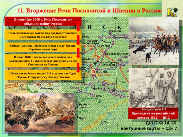 11. Вторжение Речи Посполитой и Швеции в Россию  В сентябре 1609 г. Речь Посполитая объявила войну России Польсколитовское войско под предводительством Сигизмунда III осадило Смоленск Войско Скопина-Шуйского сняло осаду Троице-Сергиева монастыря В июне 1610 г. часть польского войска под командованием С. Жолкевского двинулась из-под Смоленска на Москву Шведские войска к весне 1612 г. захватили Гдов, Порхов, Старую Руссу, Ладогу, Тихвин Лжедмитрий III Претендент на российский престол 1611 — 1612 Д/З П-Ф 14-15 контурные карты – с.6- 7 