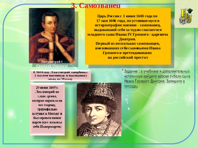 3. Самозванец  Царь России с 1 июня 1605 года по 17 мая 1606 года, по устоявшемуся в историографии мнению - самозванец, выдававший себя за чудом спасшегося младшего сына Ивана IV Грозного - царевича Дмитрия. Первый из нескольких самозванцев, именовавших себя сыновьями Ивана Грозного и претендовавших на российский престол Лжедмитрий I (Григорий Отрепьев) 