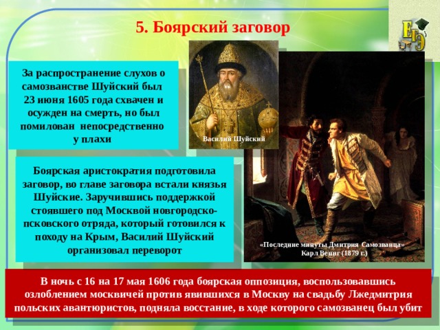 5. Боярский заговор  За распространение слухов о самозванстве Шуйский был 23 июня 1605 года схвачен и осужден на смерть, но был помилован непосредственно у плахи Василий Шуйский Боярская аристократия подготовила заговор, во главе заговора встали князья Шуйские. Заручившись поддержкой стоявшего под Москвой новгородско-псковского отряда, который готовился к походу на Крым, Василий Шуйский организовал переворот «Последние минуты Дмитрия Самозванца» Карл Вениг (1879 г.) В ночь с 16 на 17 мая 1606 года боярская оппозиция, воспользовавшись озлоблением москвичей против явившихся в Москву на свадьбу Лжедмитрия польских авантюристов, подняла восстание, в ходе которого самозванец был убит 