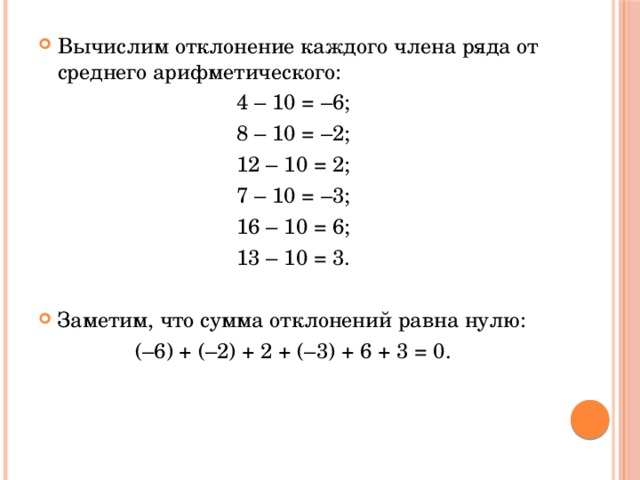 Вычислим отклонение каждого члена ряда от среднего арифметического: 4 – 10 = –6; 8 – 10 = –2; 12 – 10 = 2; 7 – 10 = –3; 16 – 10 = 6; 13 – 10 = 3.   Заметим, что сумма отклонений равна нулю: (–6) + (–2) + 2 + (–3) + 6 + 3 = 0. 
