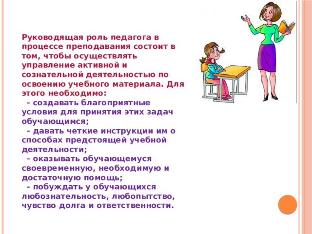 Руководящая роль педагога в процессе преподавания состоит в том, чтобы осуществлять управление активной и сознательной деятельностью по освоению учебного материала. Для этого необходимо:  - создавать благоприятные условия для принятия этих задач обучающимся;  - давать четкие инструкции им о способах предстоящей учебной деятельности;  - оказывать обучающемуся своевременную, необходимую и достаточную помощь;  - побуждать у обучающихся любознательность, любопытство, чувство долга и ответственности. 