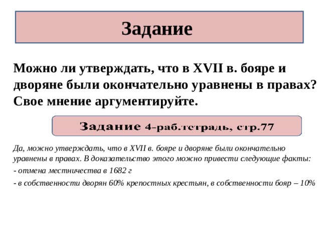 Задание Можно ли утверждать, что в XVII в. бояре и дворяне были окончательно уравнены в правах? Свое мнение аргументируйте.   Да, можно утверждать, что в XVII в. бояре и дворяне были окончательно уравнены в правах. В доказательство этого можно привести следующие факты: - отмена местничества в 1682 г - в собственности дворян 60% крепостных крестьян, в собственности бояр – 10% 