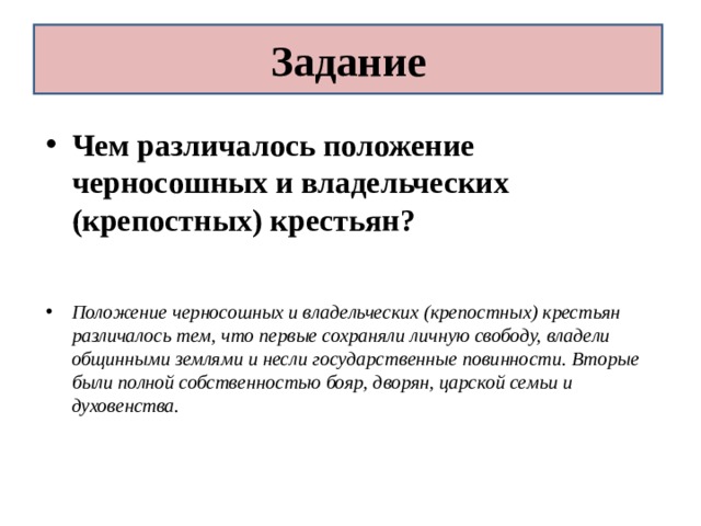 Задание Чем различалось положение черносошных и владельческих (крепостных) крестьян?   Положение черносошных и владельческих (крепостных) крестьян различалось тем, что первые сохраняли личную свободу, владели общинными землями и несли государственные повинности. Вторые были полной собственностью бояр, дворян, царской семьи и духовенства. 