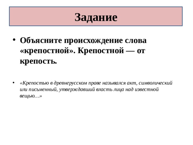 Задание Объясните происхождение слова «крепостной». Крепостной — от крепость.  «Крепостью в древнерусском праве назывался акт, символический или письменный, утверждавший власть лица над известной вещью…» 