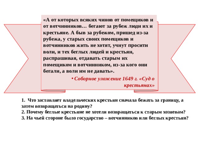 «А от которых всяких чинов от помещиков и от вотчинников… бегают за рубеж люди их и крестьяне. А быв за рубежом, пришед из-за рубежа, у старых своих помещиков и вотчинников жить не хотят, учнут просити воли, и тех беглых людей и крестьян, распрашивая, отдавать старым их помещиком и вотчинником, из-за кого они бегали, а воли им не давать». Соборное уложение 1649 г. «Суд о крестьянах»  1. Что заставляет владельческих крестьян сначала бежать за границу, а затем возвращаться на родину? 2. Почему беглые крестьяне не хотели возвращаться к старым хозяевам? 3. На чьей стороне было государство – вотчинников или беглых крестьян? 