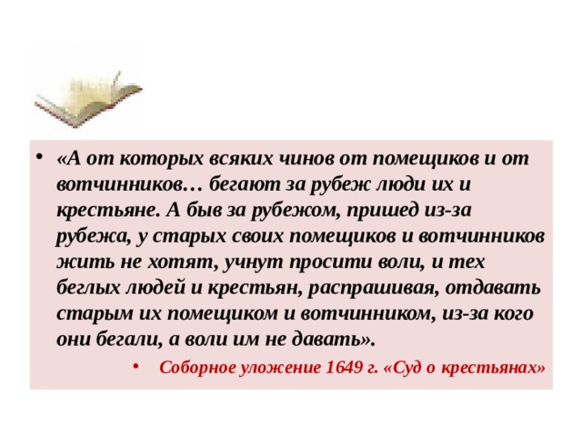 «А от которых всяких чинов от помещиков и от вотчинников… бегают за рубеж люди их и крестьяне. А быв за рубежом, пришед из-за рубежа, у старых своих помещиков и вотчинников жить не хотят, учнут просити воли, и тех беглых людей и крестьян, распрашивая, отдавать старым их помещиком и вотчинником, из-за кого они бегали, а воли им не давать». Соборное уложение 1649 г. «Суд о крестьянах»  