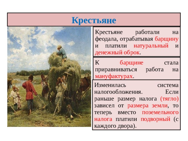 Крестьяне Крестьяне работали на феодала, отрабатывая барщину и платили натуральный и денежный оброк . К барщине стала приравниваться работа на мануфактурах . Изменилась система налогообложения. Если раньше размер налога (тягло) зависел от размера земли , то теперь вместо поземельного налога платили подворный (с каждого двора). 