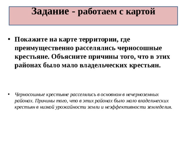 Задание - работаем с картой   Покажите на карте территории, где преимущественно расселялись черносошные крестьяне. Объясните причины того, что в этих районах было мало владельческих крестьян.   Черносошные крестьяне расселялись в основном в нечерноземных районах. Причины того, что в этих районах было мало владельческих крестьян в низкой урожайности земли и неэффективности земледелия. 