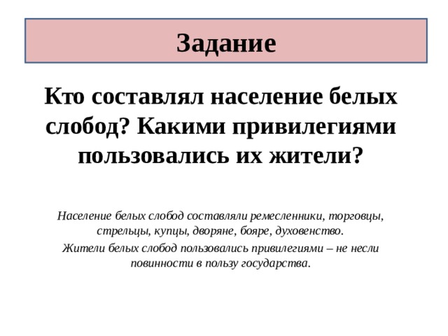 Задание Кто составлял население белых слобод? Какими привилегиями пользовались их жители?   Население белых слобод составляли ремесленники, торговцы, стрельцы, купцы, дворяне, бояре, духовенство. Жители белых слобод пользовались привилегиями – не несли повинности в пользу государства. 