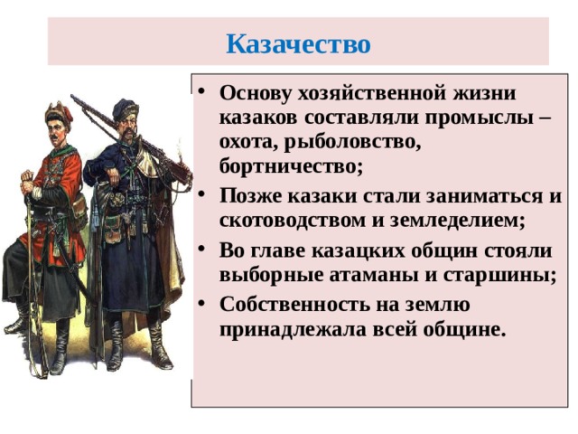 Казачество  Основу хозяйственной жизни казаков составляли промыслы – охота, рыболовство, бортничество; Позже казаки стали заниматься и скотоводством и земледелием; Во главе казацких общин стояли выборные атаманы и старшины; Собственность на землю принадлежала всей общине. 