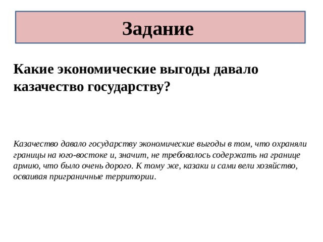 Задание Какие экономические выгоды давало казачество государству?   Казачество давало государству экономические выгоды в том, что охраняли границы на юго-востоке и, значит, не требовалось содержать на границе армию, что было очень дорого. К тому же, казаки и сами вели хозяйство, осваивая приграничные территории. 