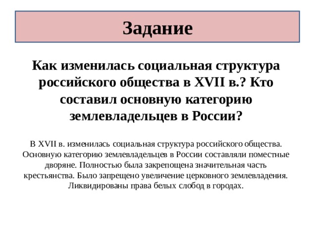 Задание Как изменилась социальная структура российского общества в XVII в.? Кто составил основную категорию землевладельцев в России? В XVII в. изменилась социальная структура российского общества. Основную категорию землевладельцев в России составляли поместные дворяне. Полностью была закрепощена значительная часть крестьянства. Было запрещено увеличение церковного землевладения. Ликвидированы права белых слобод в городах. 