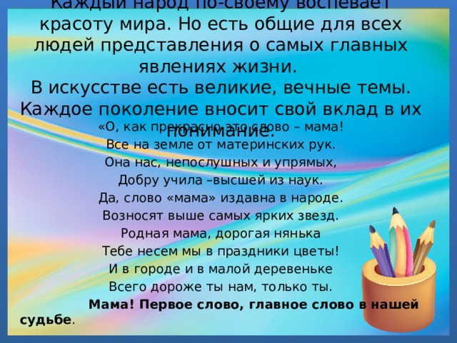   Каждый народ по-своему воспевает красоту мира. Но есть общие для всех людей представления о самых главных явлениях жизни.  В искусстве есть великие, вечные темы. Каждое поколение вносит свой вклад в их понимание.   «О, как прекрасно это слово – мама! Все на земле от материнских рук. Она нас, непослушных и упрямых, Добру учила –высшей из наук. Да, слово «мама» издавна в народе. Возносят выше самых ярких звезд. Родная мама, дорогая нянька Тебе несем мы в праздники цветы! И в городе и в малой деревеньке Всего дороже ты нам, только ты.  Мама! Первое слово, главное слово в нашей судьбе . 
