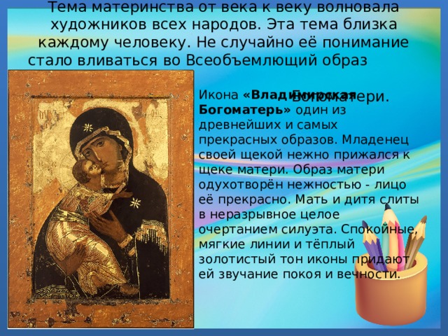  Тема материнства от века к веку волновала художников всех народов. Эта тема близка каждому человеку. Не случайно её понимание стало вливаться во Всеобъемлющий образ  Богоматери. Икона «Владимирская Богоматерь» один из древнейших и самых прекрасных образов. Младенец своей щекой нежно прижался к щеке матери. Образ матери одухотворён нежностью - лицо её прекрасно. Мать и дитя слиты в неразрывное целое очертанием силуэта. Спокойные, мягкие линии и тёплый золотистый тон иконы придают ей звучание покоя и вечности. 
