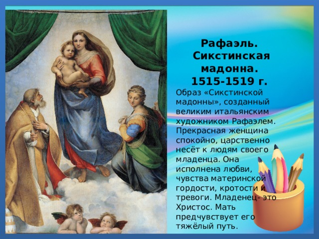 Рафаэль. Сикстинская мадонна. 1515-1519 г. Образ «Сикстинской мадонны», созданный великим итальянским художником Рафаэлем. Прекрасная женщина спокойно, царственно несёт к людям своего младенца. Она исполнена любви, чувства материнской гордости, кротости и тревоги. Младенец- это Христос. Мать предчувствует его тяжёлый путь. 