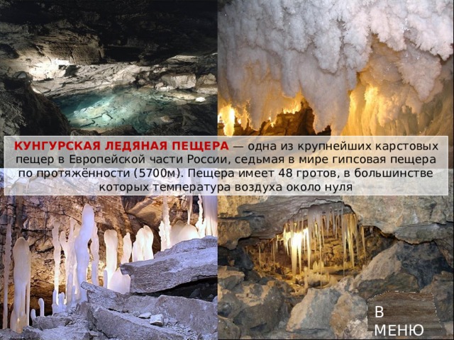 КУНГУРСКАЯ ЛЕДЯНАЯ ПЕЩЕРА   — одна из крупнейших карстовых пещер в Европейской части России, седьмая в мире гипсовая пещера по протяжённости (5700м). Пещера имеет 48 гротов, в большинстве которых температура воздуха около нуля В МЕНЮ 