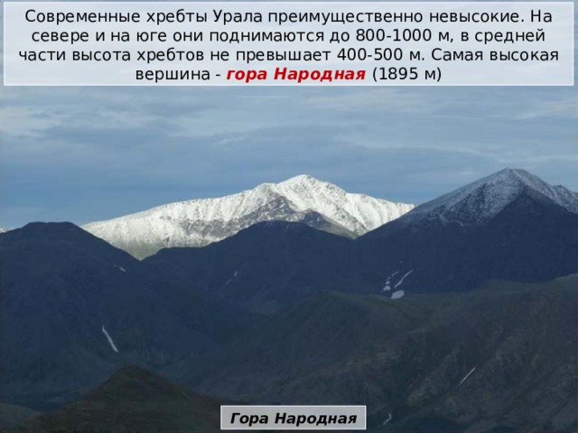 Современные хребты Урала преимущественно невысокие. На севере и на юге они поднимаются до 800-1000 м, в средней части высота хребтов не превышает 400-500 м. Самая высокая вершина -  гора Народная  (1895 м) Гора Народная 