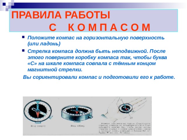 ПРАВИЛА РАБОТЫ  С К О М П А С О М Положите компас на горизонтальную поверхность (или ладонь) Стрелка компаса должна быть неподвижной. После этого поверните коробку компаса так, чтобы буква «С» на шкале компаса совпала с тёмным концом магнитной стрелки.  Вы сориентировали компас и подготовили его к работе.  