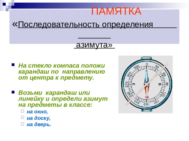    ПАМЯТКА  « Последовательность определения  азимута»    На стекло компаса положи карандаш по направлению от центра к предмету.  Возьми карандаш или линейку и определи азимут на предметы в классе: на окно, на доску, на дверь. на окно, на доску, на дверь.  