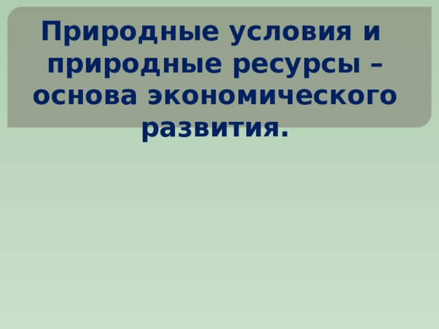 Природные условия и  природные ресурсы – основа экономического развития. 