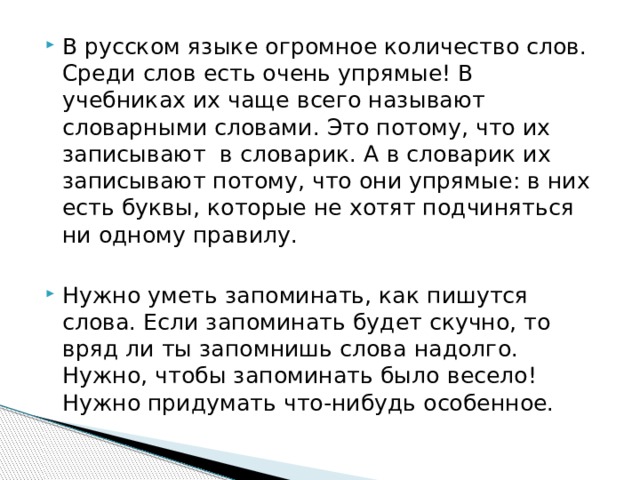 В русском языке огромное количество слов. Среди слов есть очень упрямые! В учебниках их чаще всего называют словарными словами. Это потому, что их записывают в словарик. А в словарик их записывают потому, что они упрямые: в них есть буквы, которые не хотят подчиняться ни одному правилу. Нужно уметь запоминать, как пишутся слова. Если запоминать будет скучно, то вряд ли ты запомнишь слова надолго. Нужно, чтобы запоминать было весело! Нужно придумать что-нибудь особенное. 