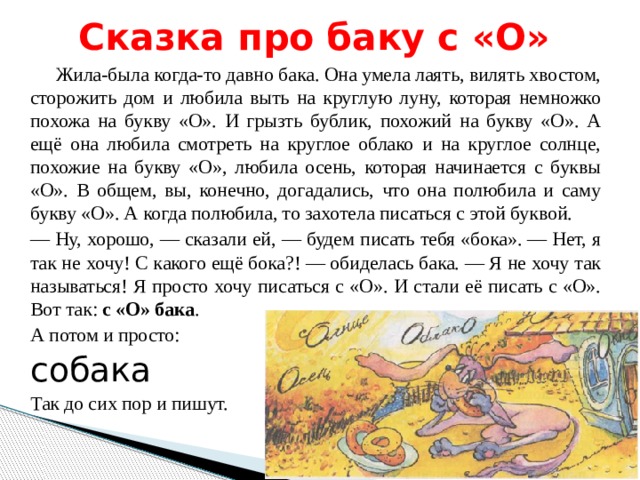 Сказка про баку с «О»  Жила-была когда-то давно бака. Она умела лаять, вилять хвостом, сторожить дом и любила выть на круглую луну, которая немножко похожа на букву «О». И грызть бублик, похожий на букву «О». А ещё она любила смотреть на круглое облако и на круглое солнце, похожие на букву «О», любила осень, которая начинается с буквы «О». В общем, вы, конечно, догадались, что она полюбила и саму букву «О». А когда полюбила, то захотела писаться с этой буквой. — Ну, хорошо, — сказали ей, — будем писать тебя «бока». — Нет, я так не хочу! С какого ещё бока?! — обиделась бака. — Я не хочу так называться! Я просто хочу писаться с «О». И стали её писать с «О». Вот так: с «О» бака . А потом и просто: собака Так до сих пор и пишут. 