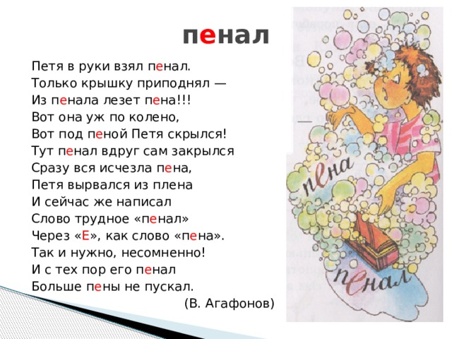 п е нал Петя в руки взял п е нал. Только крышку приподнял — Из п е нала лезет п е на!!! Вот она уж по колено, Вот под п е ной Петя скрылся! Тут п е нал вдруг сам закрылся Сразу вся исчезла п е на, Петя вырвался из плена И сейчас же написал Слово трудное «п е нал» Через « Е », как слово «п е на». Так и нужно, несомненно! И с тех пор его п е нал Больше п е ны не пускал. (В. Агафонов) 