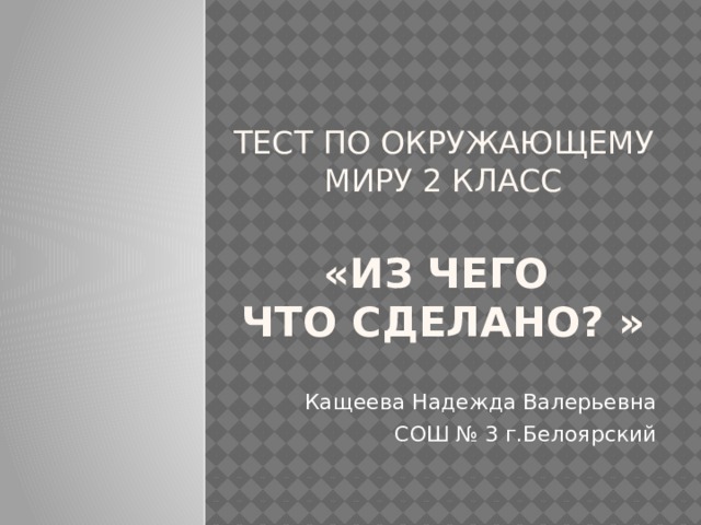 Тест по окружающему миру 2 класс   «Из чего  что сделано? » Кащеева Надежда Валерьевна  СОШ № 3 г.Белоярский 